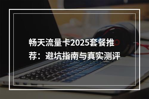 畅天流量卡2025套餐推荐：避坑指南与真实测评
