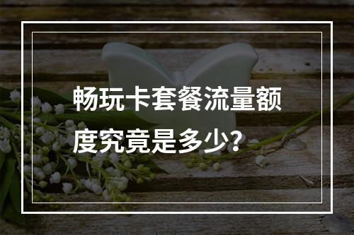 畅玩卡套餐流量额度究竟是多少？