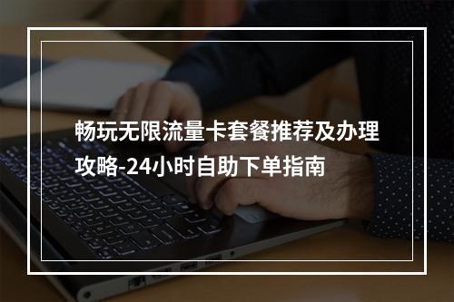 畅玩无限流量卡套餐推荐及办理攻略-24小时自助下单指南