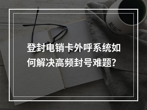 登封电销卡外呼系统如何解决高频封号难题？