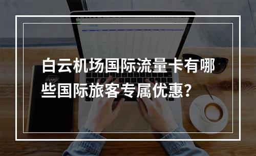 白云机场国际流量卡有哪些国际旅客专属优惠？