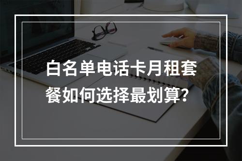 白名单电话卡月租套餐如何选择最划算？