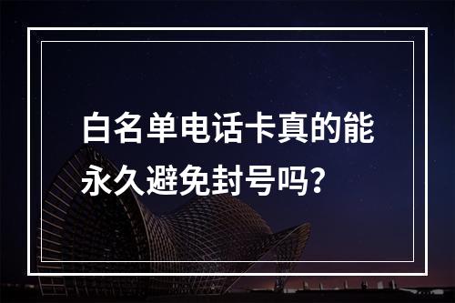 白名单电话卡真的能永久避免封号吗？