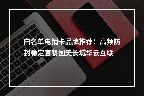 白名单电销卡品牌推荐：高频防封稳定套餐国美长城华云互联