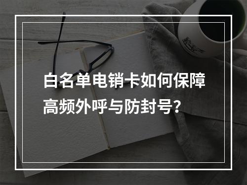 白名单电销卡如何保障高频外呼与防封号？
