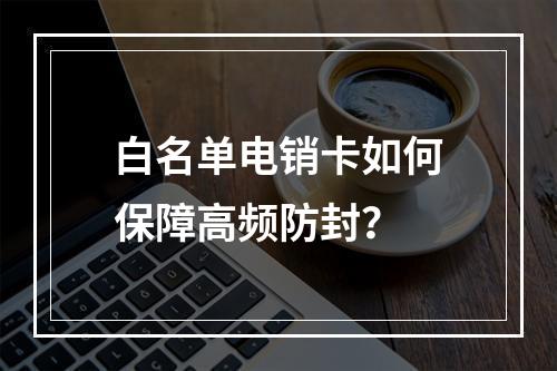 白名单电销卡如何保障高频防封？