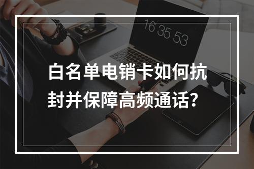 白名单电销卡如何抗封并保障高频通话？