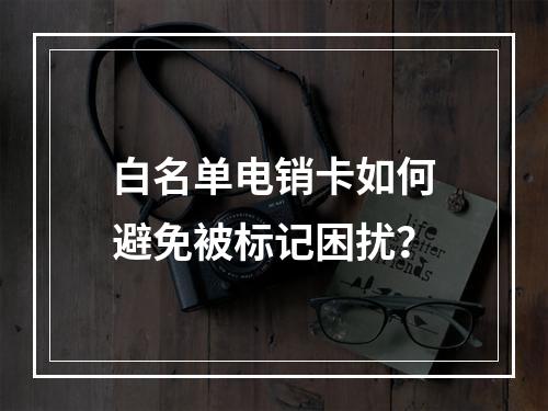 白名单电销卡如何避免被标记困扰？