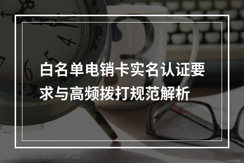 白名单电销卡实名认证要求与高频拨打规范解析