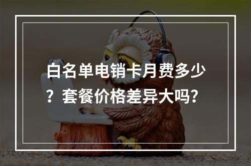 白名单电销卡月费多少？套餐价格差异大吗？