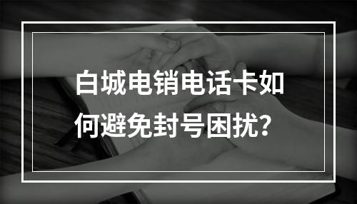 白城电销电话卡如何避免封号困扰？