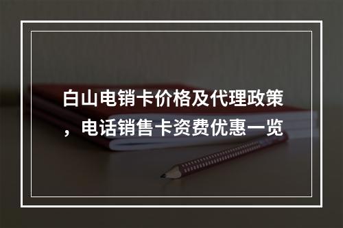白山电销卡价格及代理政策，电话销售卡资费优惠一览