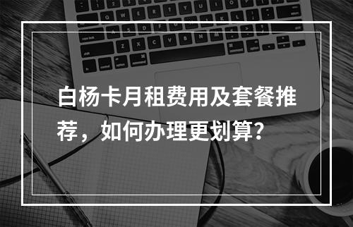 白杨卡月租费用及套餐推荐，如何办理更划算？