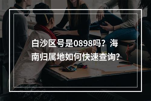 白沙区号是0898吗？海南归属地如何快速查询？
