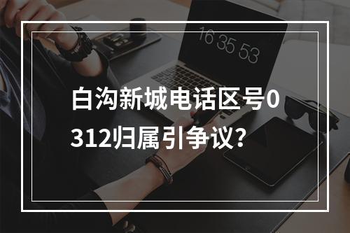 白沟新城电话区号0312归属引争议？