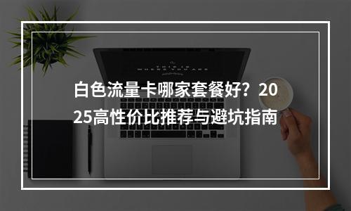 白色流量卡哪家套餐好？2025高性价比推荐与避坑指南
