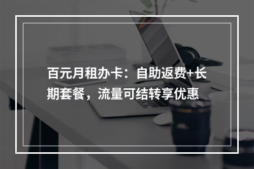 百元月租办卡：自助返费+长期套餐，流量可结转享优惠