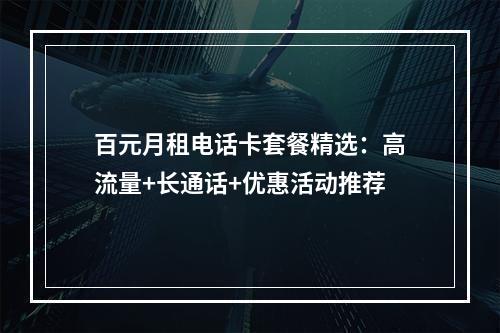 百元月租电话卡套餐精选：高流量+长通话+优惠活动推荐