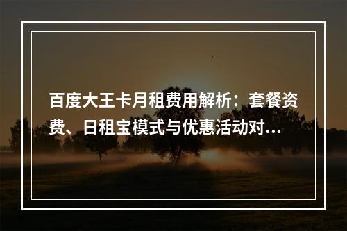 百度大王卡月租费用解析：套餐资费、日租宝模式与优惠活动对比
