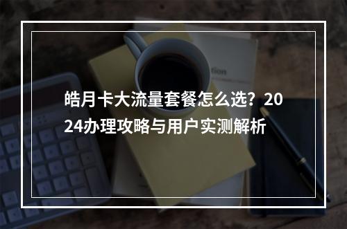 皓月卡大流量套餐怎么选？2024办理攻略与用户实测解析