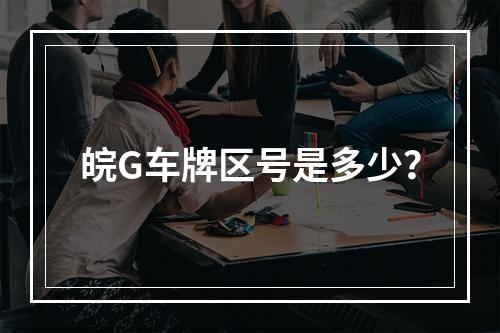皖G车牌区号是多少？