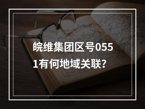 皖维集团区号0551有何地域关联？