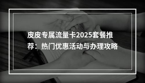 皮皮专属流量卡2025套餐推荐：热门优惠活动与办理攻略