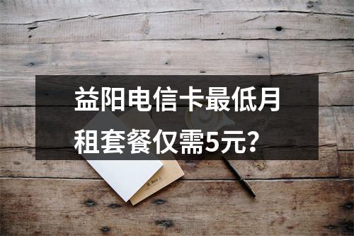 益阳电信卡最低月租套餐仅需5元？