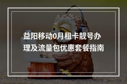 益阳移动0月租卡靓号办理及流量包优惠套餐指南