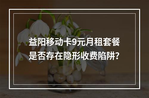 益阳移动卡9元月租套餐是否存在隐形收费陷阱？