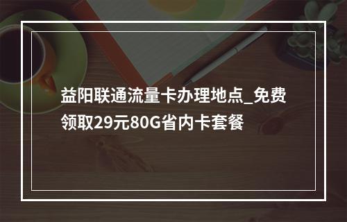 益阳联通流量卡办理地点_免费领取29元80G省内卡套餐