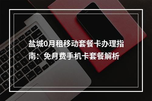 盐城0月租移动套餐卡办理指南：免月费手机卡套餐解析