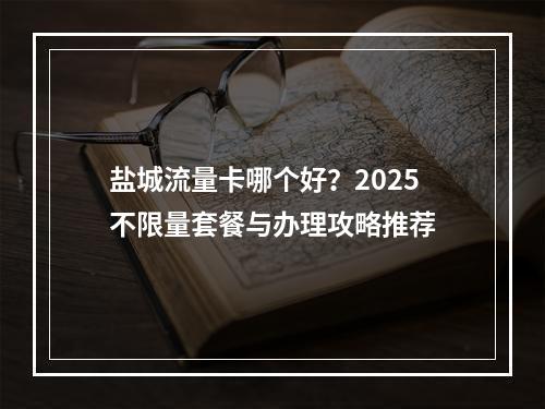 盐城流量卡哪个好？2025不限量套餐与办理攻略推荐