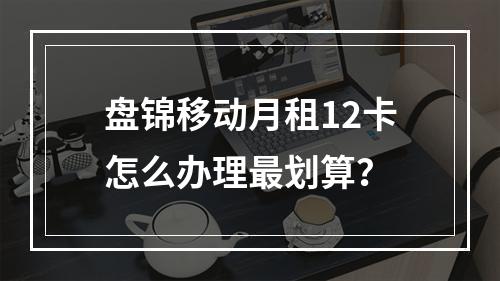 盘锦移动月租12卡怎么办理最划算？