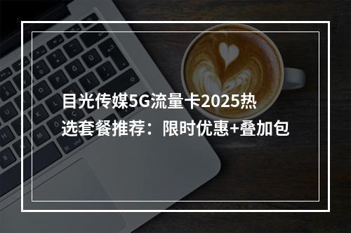 目光传媒5G流量卡2025热选套餐推荐：限时优惠+叠加包