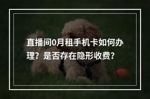 直播间0月租手机卡如何办理？是否存在隐形收费？