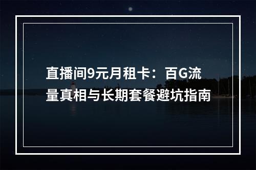 直播间9元月租卡：百G流量真相与长期套餐避坑指南