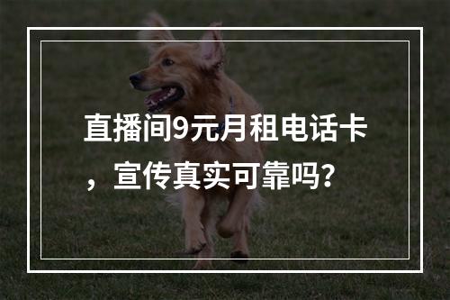 直播间9元月租电话卡，宣传真实可靠吗？