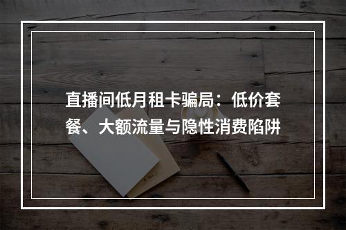 直播间低月租卡骗局：低价套餐、大额流量与隐性消费陷阱