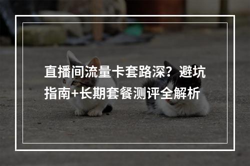 直播间流量卡套路深？避坑指南+长期套餐测评全解析