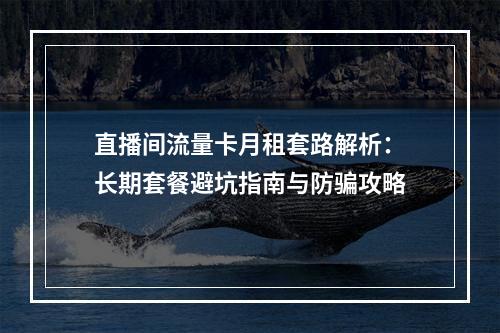 直播间流量卡月租套路解析：长期套餐避坑指南与防骗攻略