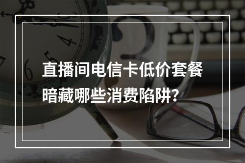 直播间电信卡低价套餐暗藏哪些消费陷阱？