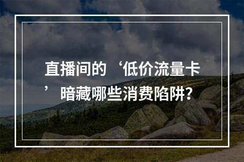 直播间的‘低价流量卡’暗藏哪些消费陷阱？
