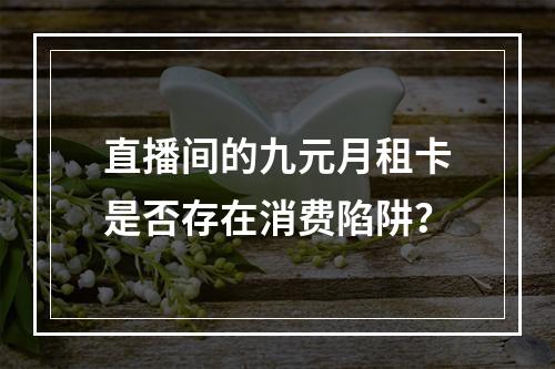 直播间的九元月租卡是否存在消费陷阱？
