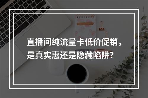 直播间纯流量卡低价促销，是真实惠还是隐藏陷阱？