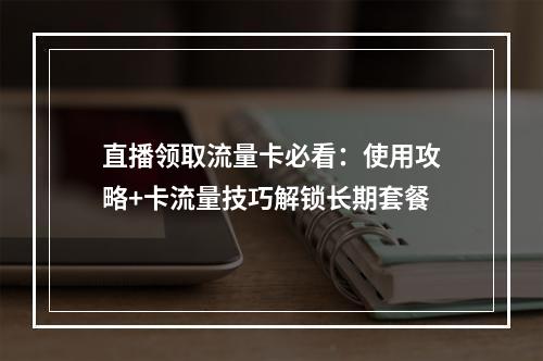 直播领取流量卡必看：使用攻略+卡流量技巧解锁长期套餐