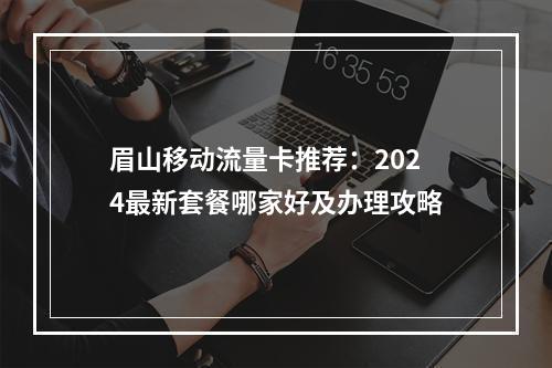 眉山移动流量卡推荐：2024最新套餐哪家好及办理攻略
