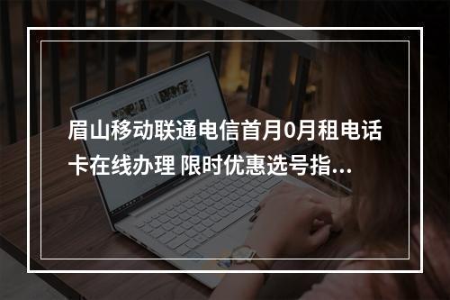 眉山移动联通电信首月0月租电话卡在线办理 限时优惠选号指南