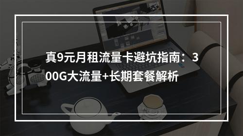 真9元月租流量卡避坑指南：300G大流量+长期套餐解析
