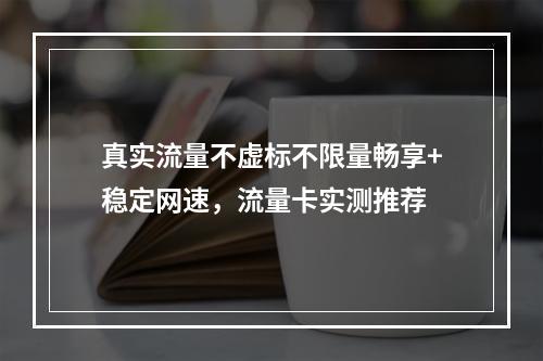 真实流量不虚标不限量畅享+稳定网速，流量卡实测推荐